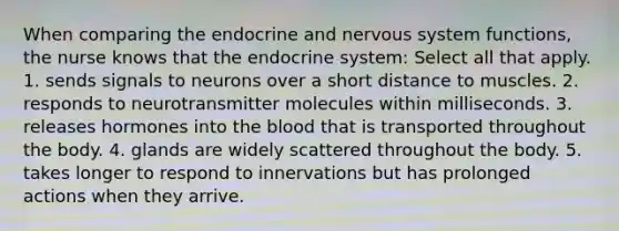 When comparing the endocrine and nervous system functions, the nurse knows that the endocrine system: Select all that apply. 1. sends signals to neurons over a short distance to muscles. 2. responds to neurotransmitter molecules within milliseconds. 3. releases hormones into the blood that is transported throughout the body. 4. glands are widely scattered throughout the body. 5. takes longer to respond to innervations but has prolonged actions when they arrive.