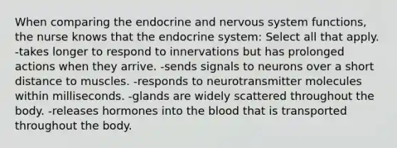 When comparing the endocrine and nervous system functions, the nurse knows that the endocrine system: Select all that apply. -takes longer to respond to innervations but has prolonged actions when they arrive. -sends signals to neurons over a short distance to muscles. -responds to neurotransmitter molecules within milliseconds. -glands are widely scattered throughout the body. -releases hormones into the blood that is transported throughout the body.