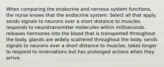 When comparing the endocrine and nervous system functions, the nurse knows that the endocrine system: Select all that apply. sends signals to neurons over a short distance to muscles. responds to neurotransmitter molecules within milliseconds. releases hormones into the blood that is transported throughout the body. glands are widely scattered throughout the body. sends signals to neurons over a short distance to muscles. takes longer to respond to innervations but has prolonged actions when they arrive.