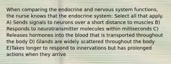 When comparing the endocrine and nervous system functions, the nurse knows that the endocrine system: Select all that apply. A) Sends signals to neurons over a short distance to muscles B) Responds to neurotransmitter molecules within milliseconds C) Releases hormones into the blood that is transported throughout the body D) Glands are widely scattered throughout the body E)Takes longer to respond to innervations but has prolonged actions when they arrive