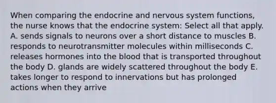 When comparing the endocrine and nervous system functions, the nurse knows that the endocrine system: Select all that apply. A. sends signals to neurons over a short distance to muscles B. responds to neurotransmitter molecules within milliseconds C. releases hormones into the blood that is transported throughout the body D. glands are widely scattered throughout the body E. takes longer to respond to innervations but has prolonged actions when they arrive