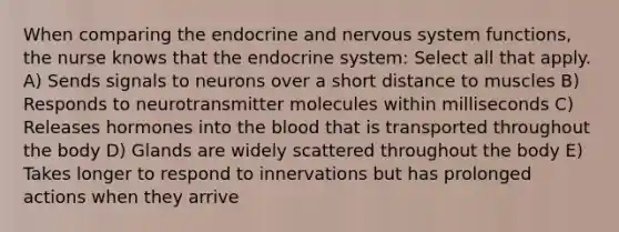 When comparing the endocrine and <a href='https://www.questionai.com/knowledge/kThdVqrsqy-nervous-system' class='anchor-knowledge'>nervous system</a> functions, the nurse knows that the <a href='https://www.questionai.com/knowledge/k97r8ZsIZg-endocrine-system' class='anchor-knowledge'>endocrine system</a>: Select all that apply. A) Sends signals to neurons over a short distance to muscles B) Responds to neurotransmitter molecules within milliseconds C) Releases hormones into <a href='https://www.questionai.com/knowledge/k7oXMfj7lk-the-blood' class='anchor-knowledge'>the blood</a> that is transported throughout the body D) Glands are widely scattered throughout the body E) Takes longer to respond to innervations but has prolonged actions when they arrive