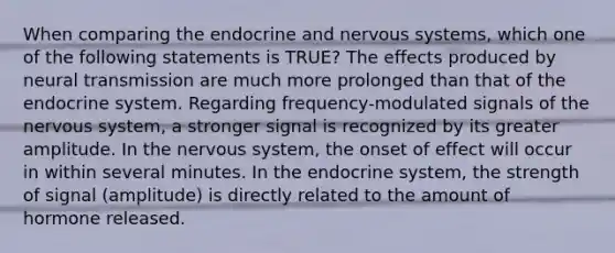 When comparing the endocrine and nervous systems, which one of the following statements is TRUE? The effects produced by neural transmission are much more prolonged than that of the endocrine system. Regarding frequency-modulated signals of the nervous system, a stronger signal is recognized by its greater amplitude. In the nervous system, the onset of effect will occur in within several minutes. In the endocrine system, the strength of signal (amplitude) is directly related to the amount of hormone released.