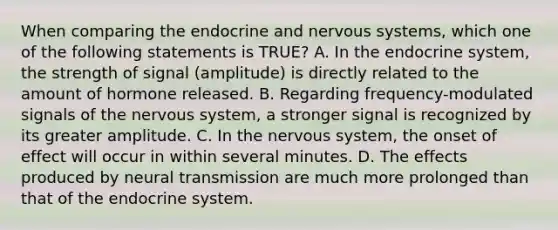 When comparing the endocrine and <a href='https://www.questionai.com/knowledge/kThdVqrsqy-nervous-system' class='anchor-knowledge'>nervous system</a>s, which one of the following statements is TRUE? A. In the endocrine system, the strength of signal (amplitude) is directly related to the amount of hormone released. B. Regarding frequency-modulated signals of the nervous system, a stronger signal is recognized by its greater amplitude. C. In the nervous system, the onset of effect will occur in within several minutes. D. The effects produced by <a href='https://www.questionai.com/knowledge/k5eO8RxNoD-neural-transmission' class='anchor-knowledge'>neural transmission</a> are much more prolonged than that of the endocrine system.