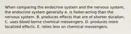 When comparing the endocrine system and the nervous system, the endocrine system generally A. is faster-acting than the nervous system. B. produces effects that are of shorter duration. C. uses blood-borne chemical messengers. D. produces more localized effects. E. relies less on chemical messengers.