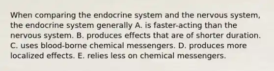 When comparing the endocrine system and the nervous system, the endocrine system generally A. is faster-acting than the nervous system. B. produces effects that are of shorter duration. C. uses blood-borne chemical messengers. D. produces more localized effects. E. relies less on chemical messengers.