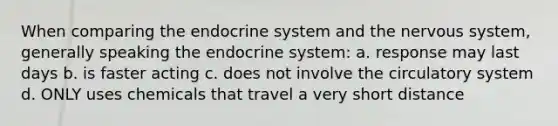 When comparing the endocrine system and the <a href='https://www.questionai.com/knowledge/kThdVqrsqy-nervous-system' class='anchor-knowledge'>nervous system</a>, generally speaking the endocrine system: a. response may last days b. is faster acting c. does not involve the circulatory system d. ONLY uses chemicals that travel a very short distance