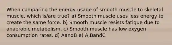 When comparing the energy usage of smooth muscle to skeletal muscle, which is/are true? a) Smooth muscle uses less energy to create the same force. b) Smooth muscle resists fatigue due to anaerobic metabolism. c) Smooth muscle has low oxygen consumption rates. d) AandB e) A,BandC