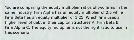 You are comparing the equity multiplier ratios of two firms in the same industry. Firm Alpha has an equity multiplier of 2.5 while Firm Beta has an equity multiplier of 1.25. Which firm uses a higher level of debt in their capital structure? A. Firm Beta B. Firm Alpha C. The equity multiplier is not the right ratio to use in this scenario