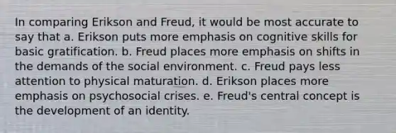 In comparing Erikson and Freud, it would be most accurate to say that a. Erikson puts more emphasis on cognitive skills for basic gratification. b. Freud places more emphasis on shifts in the demands of the social environment. c. Freud pays less attention to physical maturation. d. Erikson places more emphasis on psychosocial crises. e. Freud's central concept is the development of an identity.