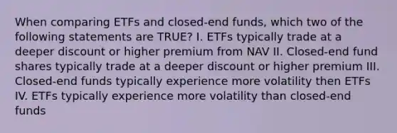 When comparing ETFs and closed-end funds, which two of the following statements are TRUE? I. ETFs typically trade at a deeper discount or higher premium from NAV II. Closed-end fund shares typically trade at a deeper discount or higher premium III. Closed-end funds typically experience more volatility then ETFs IV. ETFs typically experience more volatility than closed-end funds