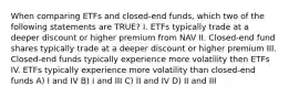 When comparing ETFs and closed-end funds, which two of the following statements are TRUE? I. ETFs typically trade at a deeper discount or higher premium from NAV II. Closed-end fund shares typically trade at a deeper discount or higher premium III. Closed-end funds typically experience more volatility then ETFs IV. ETFs typically experience more volatility than closed-end funds A) I and IV B) I and III C) II and IV D) II and III