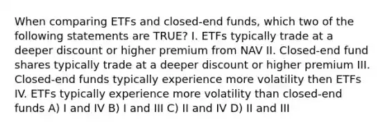 When comparing ETFs and closed-end funds, which two of the following statements are TRUE? I. ETFs typically trade at a deeper discount or higher premium from NAV II. Closed-end fund shares typically trade at a deeper discount or higher premium III. Closed-end funds typically experience more volatility then ETFs IV. ETFs typically experience more volatility than closed-end funds A) I and IV B) I and III C) II and IV D) II and III