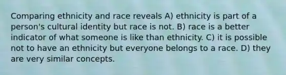 Comparing ethnicity and race reveals A) ethnicity is part of a person's cultural identity but race is not. B) race is a better indicator of what someone is like than ethnicity. C) it is possible not to have an ethnicity but everyone belongs to a race. D) they are very similar concepts.