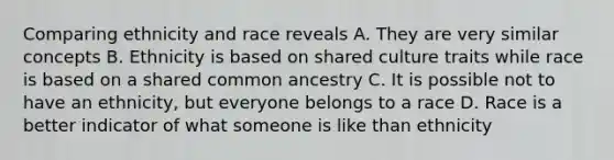 Comparing ethnicity and race reveals A. They are very similar concepts B. Ethnicity is based on shared culture traits while race is based on a shared common ancestry C. It is possible not to have an ethnicity, but everyone belongs to a race D. Race is a better indicator of what someone is like than ethnicity