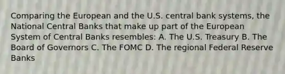 Comparing the European and the U.S. central bank systems, the National Central Banks that make up part of the European System of Central Banks resembles: A. The U.S. Treasury B. The Board of Governors C. The FOMC D. The regional Federal Reserve Banks