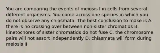 You are comparing the events of meiosis I in cells from several different organisms. You come across one species in which you do not observe any chiasmata. The best conclusion to make is A. there is no crossing over between non-sister chromatids B. kinetochores of sister chromatids do not fuse C. the chromosome pairs will not assort independently D. chiasmata will form during meiosis II