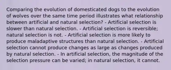 Comparing the evolution of domesticated dogs to the evolution of wolves over the same time period illustrates what relationship between artificial and natural selection? - Artificial selection is slower than natural selection. - Artificial selection is reversible; natural selection is not. - Artificial selection is more likely to produce maladaptive structures than natural selection. - Artificial selection cannot produce changes as large as changes produced by natural selection. - In artificial selection, the magnitude of the selection pressure can be varied; in natural selection, it cannot.