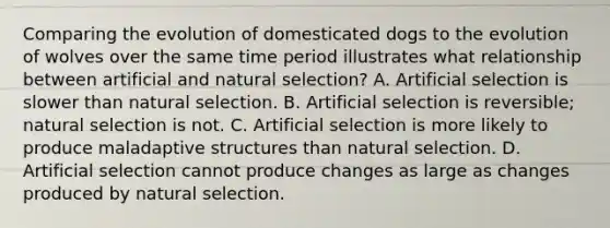 Comparing the evolution of domesticated dogs to the evolution of wolves over the same time period illustrates what relationship between artificial and natural selection? A. Artificial selection is slower than natural selection. B. Artificial selection is reversible; natural selection is not. C. Artificial selection is more likely to produce maladaptive structures than natural selection. D. Artificial selection cannot produce changes as large as changes produced by natural selection.