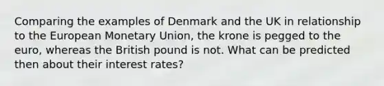 Comparing the examples of Denmark and the UK in relationship to the European Monetary Union, the krone is pegged to the euro, whereas the British pound is not. What can be predicted then about their interest rates?