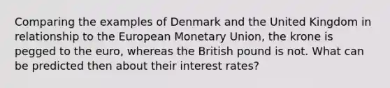 Comparing the examples of Denmark and the United Kingdom in relationship to the European Monetary Union, the krone is pegged to the euro, whereas the British pound is not. What can be predicted then about their interest rates?