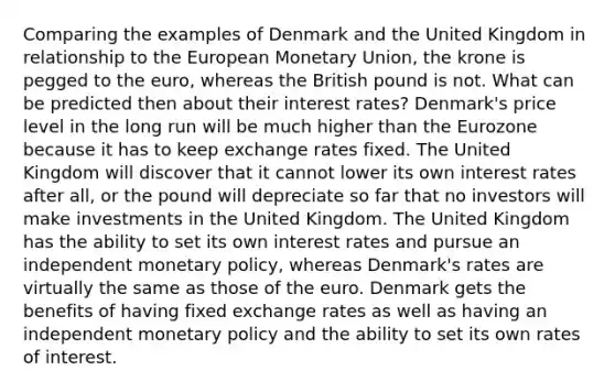 Comparing the examples of Denmark and the United Kingdom in relationship to the European Monetary Union, the krone is pegged to the euro, whereas the British pound is not. What can be predicted then about their interest rates? Denmark's price level in the long run will be much higher than the Eurozone because it has to keep exchange rates fixed. The United Kingdom will discover that it cannot lower its own interest rates after all, or the pound will depreciate so far that no investors will make investments in the United Kingdom. The United Kingdom has the ability to set its own interest rates and pursue an independent monetary policy, whereas Denmark's rates are virtually the same as those of the euro. Denmark gets the benefits of having fixed exchange rates as well as having an independent monetary policy and the ability to set its own rates of interest.