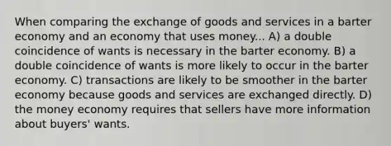 When comparing the exchange of goods and services in a barter economy and an economy that uses money... A) a double coincidence of wants is necessary in the barter economy. B) a double coincidence of wants is more likely to occur in the barter economy. C) transactions are likely to be smoother in the barter economy because goods and services are exchanged directly. D) the money economy requires that sellers have more information about buyers' wants.