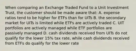 When comparing an Exchange Traded Fund to a Unit Investment Trust, the customer should be made aware that: A. expense ratios tend to be higher for ETFs than for UITs B. the secondary market for UITs is limited while ETFs are actively traded C. UIT portfolios are actively managed while ETF portfolios are passively managed D. cash dividends received from UITs do not qualify for the lower 15% tax rate, while cash dividends received from ETFs do qualify for the lower rate