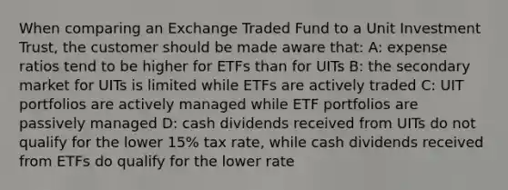 When comparing an Exchange Traded Fund to a Unit Investment Trust, the customer should be made aware that: A: expense ratios tend to be higher for ETFs than for UITs B: the secondary market for UITs is limited while ETFs are actively traded C: UIT portfolios are actively managed while ETF portfolios are passively managed D: cash dividends received from UITs do not qualify for the lower 15% tax rate, while cash dividends received from ETFs do qualify for the lower rate