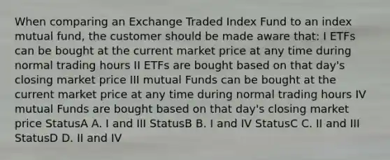 When comparing an Exchange Traded Index Fund to an index mutual fund, the customer should be made aware that: I ETFs can be bought at the current market price at any time during normal trading hours II ETFs are bought based on that day's closing market price III mutual Funds can be bought at the current market price at any time during normal trading hours IV mutual Funds are bought based on that day's closing market price StatusA A. I and III StatusB B. I and IV StatusC C. II and III StatusD D. II and IV