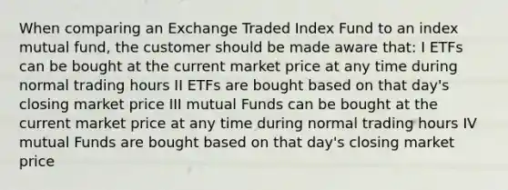 When comparing an Exchange Traded Index Fund to an index mutual fund, the customer should be made aware that: I ETFs can be bought at the current market price at any time during normal trading hours II ETFs are bought based on that day's closing market price III mutual Funds can be bought at the current market price at any time during normal trading hours IV mutual Funds are bought based on that day's closing market price