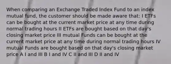 When comparing an Exchange Traded Index Fund to an index mutual fund, the customer should be made aware that: I ETFs can be bought at the current market price at any time during normal trading hours II ETFs are bought based on that day's closing market price III mutual Funds can be bought at the current market price at any time during normal trading hours IV mutual Funds are bought based on that day's closing market price A I and III B I and IV C II and III D II and IV