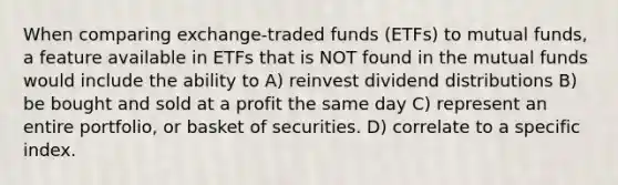 When comparing exchange-traded funds (ETFs) to mutual funds, a feature available in ETFs that is NOT found in the mutual funds would include the ability to A) reinvest dividend distributions B) be bought and sold at a profit the same day C) represent an entire portfolio, or basket of securities. D) correlate to a specific index.