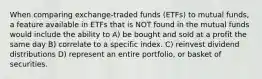 When comparing exchange-traded funds (ETFs) to mutual funds, a feature available in ETFs that is NOT found in the mutual funds would include the ability to A) be bought and sold at a profit the same day B) correlate to a specific index. C) reinvest dividend distributions D) represent an entire portfolio, or basket of securities.