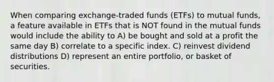 When comparing exchange-traded funds (ETFs) to mutual funds, a feature available in ETFs that is NOT found in the mutual funds would include the ability to A) be bought and sold at a profit the same day B) correlate to a specific index. C) reinvest dividend distributions D) represent an entire portfolio, or basket of securities.