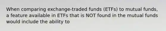 When comparing exchange-traded funds (ETFs) to mutual funds, a feature available in ETFs that is NOT found in the mutual funds would include the ability to