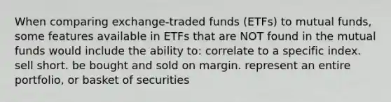 When comparing exchange-traded funds (ETFs) to mutual funds, some features available in ETFs that are NOT found in the mutual funds would include the ability to: correlate to a specific index. sell short. be bought and sold on margin. represent an entire portfolio, or basket of securities