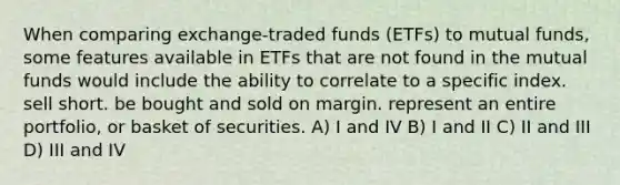 When comparing exchange-traded funds (ETFs) to mutual funds, some features available in ETFs that are not found in the mutual funds would include the ability to correlate to a specific index. sell short. be bought and sold on margin. represent an entire portfolio, or basket of securities. A) I and IV B) I and II C) II and III D) III and IV