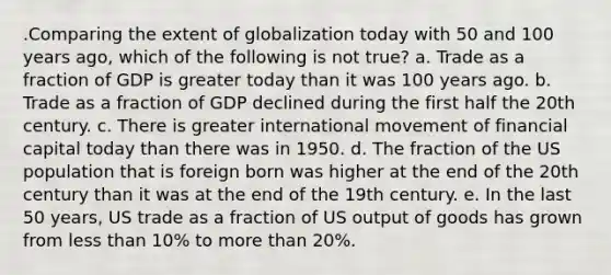 .Comparing the extent of globalization today with 50 and 100 years ago, which of the following is not true? a. Trade as a fraction of GDP is greater today than it was 100 years ago. b. Trade as a fraction of GDP declined during the first half the 20th century. c. There is greater international movement of financial capital today than there was in 1950. d. The fraction of the US population that is foreign born was higher at the end of the 20th century than it was at the end of the 19th century. e. In the last 50 years, US trade as a fraction of US output of goods has grown from less than 10% to more than 20%.