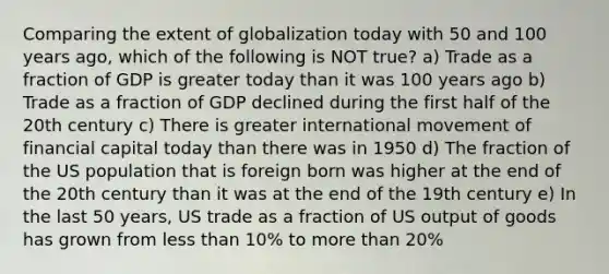 Comparing the extent of globalization today with 50 and 100 years ago, which of the following is NOT true? a) Trade as a fraction of GDP is greater today than it was 100 years ago b) Trade as a fraction of GDP declined during the first half of the 20th century c) There is greater international movement of financial capital today than there was in 1950 d) The fraction of the US population that is foreign born was higher at the end of the 20th century than it was at the end of the 19th century e) In the last 50 years, US trade as a fraction of US output of goods has grown from less than 10% to more than 20%