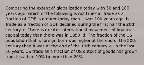 Comparing the extent of globalization today with 50 and 100 years ago, which of the following is not true? a. Trade as a fraction of GDP is greater today than it was 100 years ago. b. Trade as a fraction of GDP declined during the first half the 20th century. c. There is greater international movement of financial capital today than there was in 1950. d. The fraction of the US population that is foreign born was higher at the end of the 20th century than it was at the end of the 19th century. e. In the last 50 years, US trade as a fraction of US output of goods has grown from less than 10% to more than 20%.