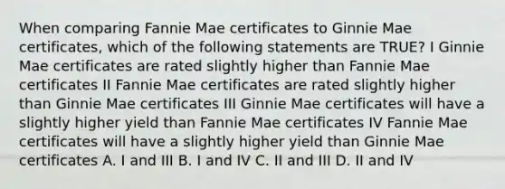 When comparing Fannie Mae certificates to Ginnie Mae certificates, which of the following statements are TRUE? I Ginnie Mae certificates are rated slightly higher than Fannie Mae certificates II Fannie Mae certificates are rated slightly higher than Ginnie Mae certificates III Ginnie Mae certificates will have a slightly higher yield than Fannie Mae certificates IV Fannie Mae certificates will have a slightly higher yield than Ginnie Mae certificates A. I and III B. I and IV C. II and III D. II and IV