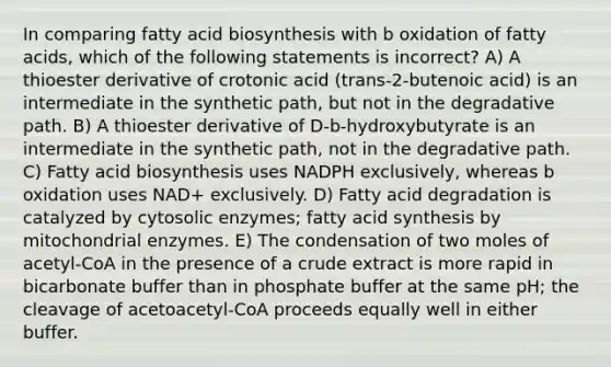 In comparing <a href='https://www.questionai.com/knowledge/kKyuSsPUxl-fatty-acid-biosynthesis' class='anchor-knowledge'>fatty acid biosynthesis</a> with b oxidation of fatty acids, which of the following statements is incorrect? A) A thioester derivative of crotonic acid (trans-2-butenoic acid) is an intermediate in the synthetic path, but not in the degradative path. B) A thioester derivative of D-b-hydroxybutyrate is an intermediate in the synthetic path, not in the degradative path. C) Fatty acid biosynthesis uses NADPH exclusively, whereas b oxidation uses NAD+ exclusively. D) Fatty acid degradation is catalyzed by cytosolic enzymes; fatty acid synthesis by mitochondrial enzymes. E) The condensation of two moles of acetyl-CoA in the presence of a crude extract is more rapid in bicarbonate buffer than in phosphate buffer at the same pH; the cleavage of acetoacetyl-CoA proceeds equally well in either buffer.