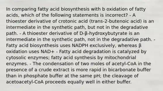 In comparing <a href='https://www.questionai.com/knowledge/kKyuSsPUxl-fatty-acid-biosynthesis' class='anchor-knowledge'>fatty acid biosynthesis</a> with b oxidation of fatty acids, which of the following statements is incorrect? - A thioester derivative of crotonic acid (trans-2-butenoic acid) is an intermediate in the synthetic path, but not in the degradative path. - A thioester derivative of D-β-hydroxybutyrate is an intermediate in the synthetic path, not in the degradative path. - Fatty acid biosynthesis uses NADPH exclusively, whereas β oxidation uses NAD+ - Fatty acid degradation is catalyzed by cytosolic enzymes; fatty acid synthesis by mitochondrial enzymes. - The condensation of two moles of acetyl-CoA in the presence of a crude extract is more rapid in bicarbonate buffer than in phosphate buffer at the same pH; the cleavage of acetoacetyl-CoA proceeds equally well in either buffer.