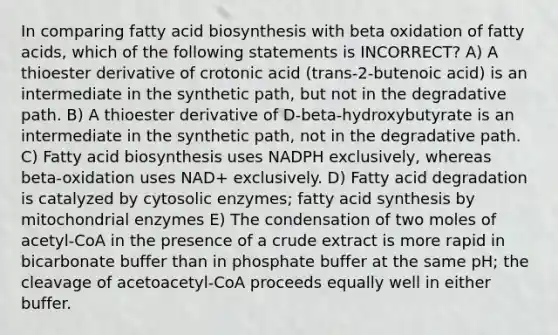 In comparing fatty acid biosynthesis with beta oxidation of fatty acids, which of the following statements is INCORRECT? A) A thioester derivative of crotonic acid (trans-2-butenoic acid) is an intermediate in the synthetic path, but not in the degradative path. B) A thioester derivative of D-beta-hydroxybutyrate is an intermediate in the synthetic path, not in the degradative path. C) Fatty acid biosynthesis uses NADPH exclusively, whereas beta-oxidation uses NAD+ exclusively. D) Fatty acid degradation is catalyzed by cytosolic enzymes; fatty acid synthesis by mitochondrial enzymes E) The condensation of two moles of acetyl-CoA in the presence of a crude extract is more rapid in bicarbonate buffer than in phosphate buffer at the same pH; the cleavage of acetoacetyl-CoA proceeds equally well in either buffer.