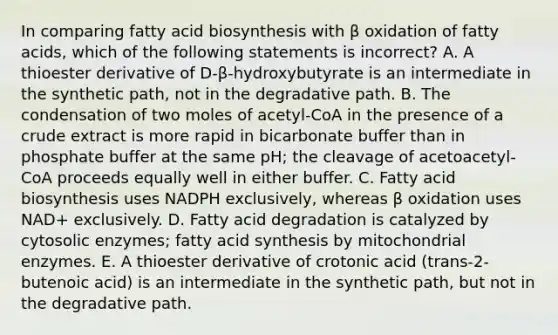 In comparing fatty acid biosynthesis with β oxidation of fatty acids, which of the following statements is incorrect? A. A thioester derivative of D-β-hydroxybutyrate is an intermediate in the synthetic path, not in the degradative path. B. The condensation of two moles of acetyl-CoA in the presence of a crude extract is more rapid in bicarbonate buffer than in phosphate buffer at the same pH; the cleavage of acetoacetyl-CoA proceeds equally well in either buffer. C. Fatty acid biosynthesis uses NADPH exclusively, whereas β oxidation uses NAD+ exclusively. D. Fatty acid degradation is catalyzed by cytosolic enzymes; fatty acid synthesis by mitochondrial enzymes. E. A thioester derivative of crotonic acid (trans-2-butenoic acid) is an intermediate in the synthetic path, but not in the degradative path.