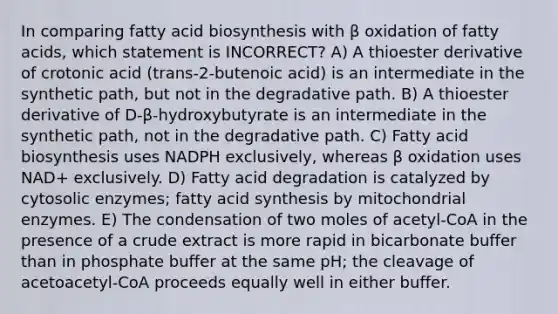 In comparing fatty acid biosynthesis with β oxidation of fatty acids, which statement is INCORRECT? A) A thioester derivative of crotonic acid (trans-2-butenoic acid) is an intermediate in the synthetic path, but not in the degradative path. B) A thioester derivative of D-β-hydroxybutyrate is an intermediate in the synthetic path, not in the degradative path. C) Fatty acid biosynthesis uses NADPH exclusively, whereas β oxidation uses NAD+ exclusively. D) Fatty acid degradation is catalyzed by cytosolic enzymes; fatty acid synthesis by mitochondrial enzymes. E) The condensation of two moles of acetyl-CoA in the presence of a crude extract is more rapid in bicarbonate buffer than in phosphate buffer at the same pH; the cleavage of acetoacetyl-CoA proceeds equally well in either buffer.