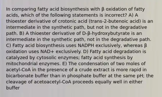 In comparing fatty acid biosynthesis with β oxidation of fatty acids, which of the following statements is incorrect? A) A thioester derivative of crotonic acid (trans-2-butenoic acid) is an intermediate in the synthetic path, but not in the degradative path. B) A thioester derivative of D-β-hydroxybutyrate is an intermediate in the synthetic path, not in the degradative path. C) Fatty acid biosynthesis uses NADPH exclusively, whereas β oxidation uses NAD+ exclusively. D) Fatty acid degradation is catalyzed by cytosolic enzymes; fatty acid synthesis by mitochondrial enzymes. E) The condensation of two moles of acetyl-CoA in the presence of a crude extract is more rapid in bicarbonate buffer than in phosphate buffer at the same pH; the cleavage of acetoacetyl-CoA proceeds equally well in either buffer