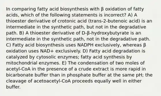 In comparing <a href='https://www.questionai.com/knowledge/kKyuSsPUxl-fatty-acid-biosynthesis' class='anchor-knowledge'>fatty acid biosynthesis</a> with β oxidation of fatty acids, which of the following statements is incorrect? A) A thioester derivative of crotonic acid (trans-2-butenoic acid) is an intermediate in the synthetic path, but not in the degradative path. B) A thioester derivative of D-β-hydroxybutyrate is an intermediate in the synthetic path, not in the degradative path. C) Fatty acid biosynthesis uses NADPH exclusively, whereas β oxidation uses NAD+ exclusively. D) Fatty acid degradation is catalyzed by cytosolic enzymes; fatty acid synthesis by mitochondrial enzymes. E) The condensation of two moles of acetyl-CoA in the presence of a crude extract is more rapid in bicarbonate buffer than in phosphate buffer at the same pH; the cleavage of acetoacetyl-CoA proceeds equally well in either buffer.