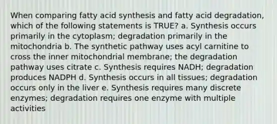 When comparing fatty acid synthesis and fatty acid degradation, which of the following statements is TRUE? a. Synthesis occurs primarily in the cytoplasm; degradation primarily in the mitochondria b. The synthetic pathway uses acyl carnitine to cross the inner mitochondrial membrane; the degradation pathway uses citrate c. Synthesis requires NADH; degradation produces NADPH d. Synthesis occurs in all tissues; degradation occurs only in the liver e. Synthesis requires many discrete enzymes; degradation requires one enzyme with multiple activities